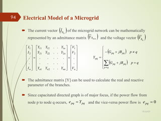 Electrical Model of a Microgrid
 The current vector of the microgrid network can be mathematically
represented by an admittance matrix and the voltage vector
13-Jul-21
94
( )
n
b
I
( )
n
n
b
Y × ( )
n
b
V
















×
















=
















n
nn
n
n
n
n
n V
V
V
Y
Y
Y
Y
Y
Y
Y
Y
Y
I
I
I
.
.
.
.
.
.
.
.
.
.
.
.
.
.
.
.
.
.
.
.
2
1
2
1
2
22
21
1
12
11
2
1
 The admittance matrix [Y] can be used to calculate the real and reactive
parameter of the branches.
( )
( )







=
+
≠
+
−
=
∑
≠
q
p
jB
G
q
p
jB
G
Y
q
p
pq
pq
pq
pq
pq
 Since capacitated directed graph is of major focus, if the power flow from
node p to node q occurs, and the vice-versa power flow is
pq
pq Y
e = 0
=
pq
e
 