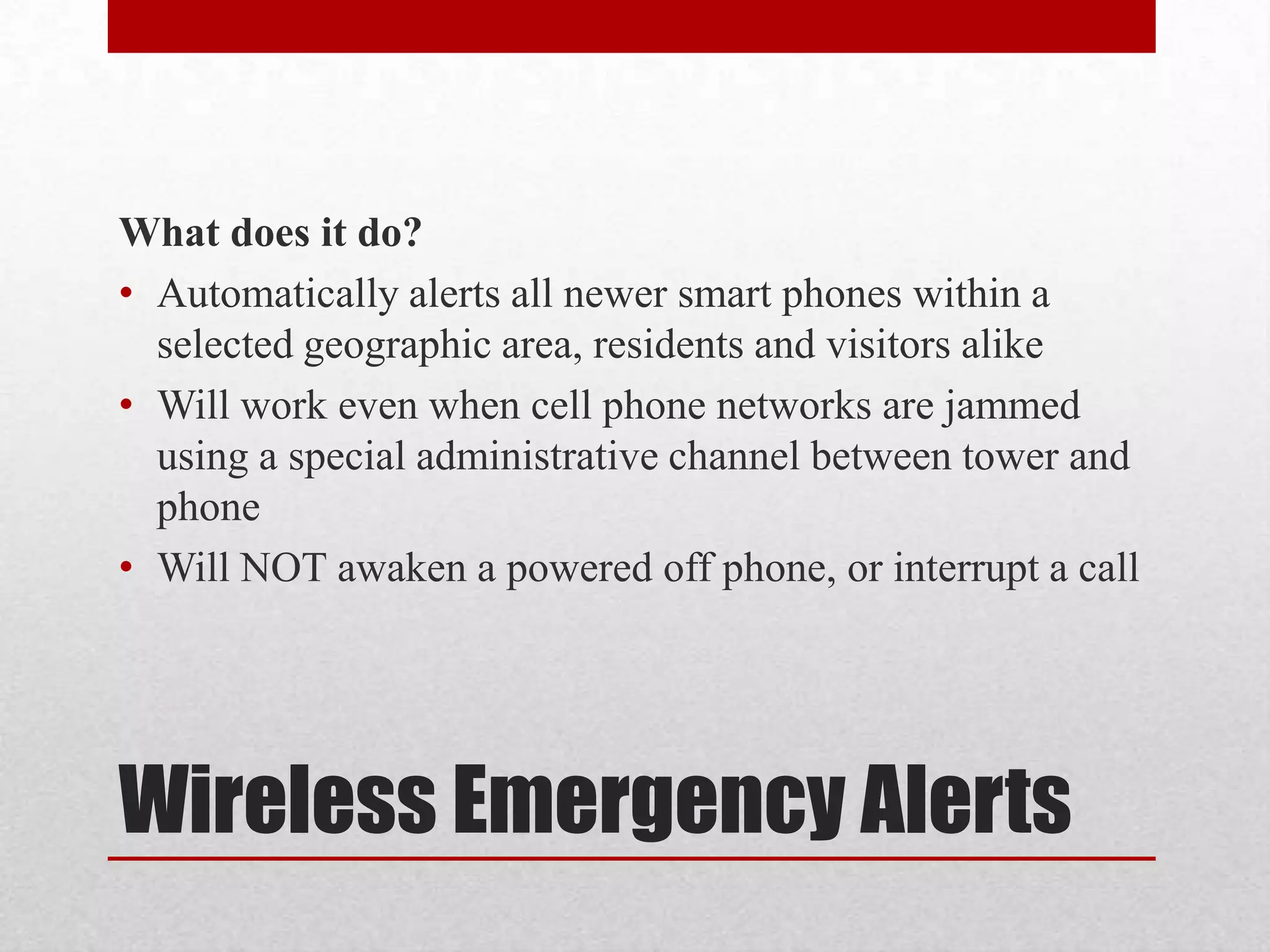 What does it do?
• Automatically alerts all newer smart phones within a
selected geographic area, residents and visitors alike
• Will work even when cell phone networks are jammed
using a special administrative channel between tower and
phone
• Will NOT awaken a powered off phone, or interrupt a call

Wireless Emergency Alerts

 