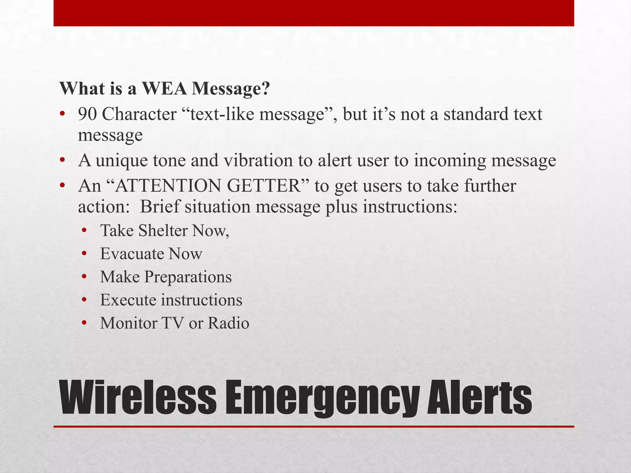 What is a WEA Message?
• 90 Character “text-like message”, but it’s not a standard text
message
• A unique tone and vibration to alert user to incoming message
• An “ATTENTION GETTER” to get users to take further
action: Brief situation message plus instructions:
•
•
•
•
•

Take Shelter Now,
Evacuate Now
Make Preparations
Execute instructions
Monitor TV or Radio

Wireless Emergency Alerts

 