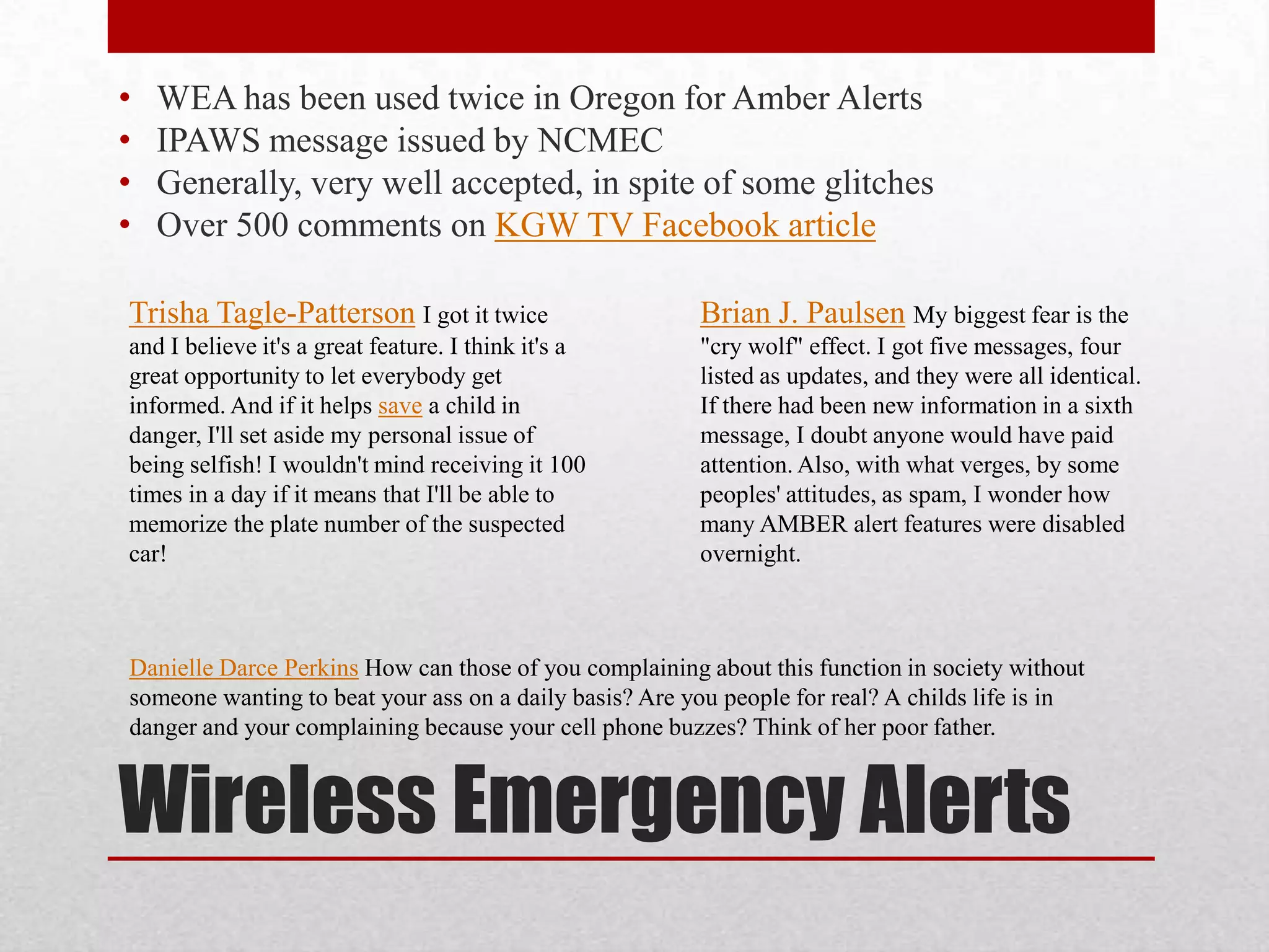 •
•
•
•

WEA has been used twice in Oregon for Amber Alerts
IPAWS message issued by NCMEC
Generally, very well accepted, in spite of some glitches
Over 500 comments on KGW TV Facebook article

Trisha Tagle-Patterson I got it twice

Brian J. Paulsen My biggest fear is the

and I believe it's a great feature. I think it's a
great opportunity to let everybody get
informed. And if it helps save a child in
danger, I'll set aside my personal issue of
being selfish! I wouldn't mind receiving it 100
times in a day if it means that I'll be able to
memorize the plate number of the suspected
car!

"cry wolf" effect. I got five messages, four
listed as updates, and they were all identical.
If there had been new information in a sixth
message, I doubt anyone would have paid
attention. Also, with what verges, by some
peoples' attitudes, as spam, I wonder how
many AMBER alert features were disabled
overnight.

Danielle Darce Perkins How can those of you complaining about this function in society without
someone wanting to beat your ass on a daily basis? Are you people for real? A childs life is in
danger and your complaining because your cell phone buzzes? Think of her poor father.

Wireless Emergency Alerts

 