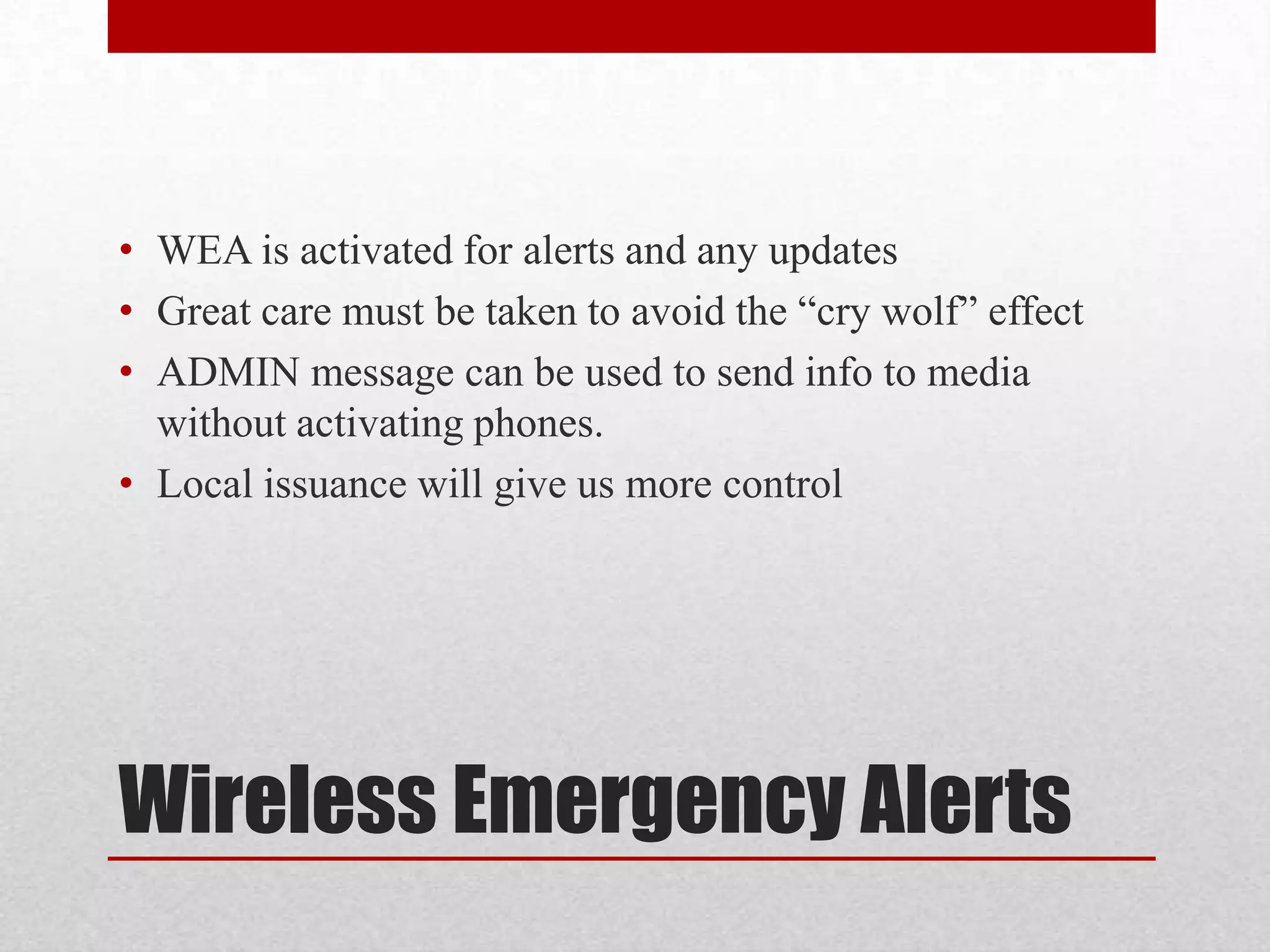 • WEA is activated for alerts and any updates
• Great care must be taken to avoid the “cry wolf” effect
• ADMIN message can be used to send info to media
without activating phones.
• Local issuance will give us more control

Wireless Emergency Alerts

 