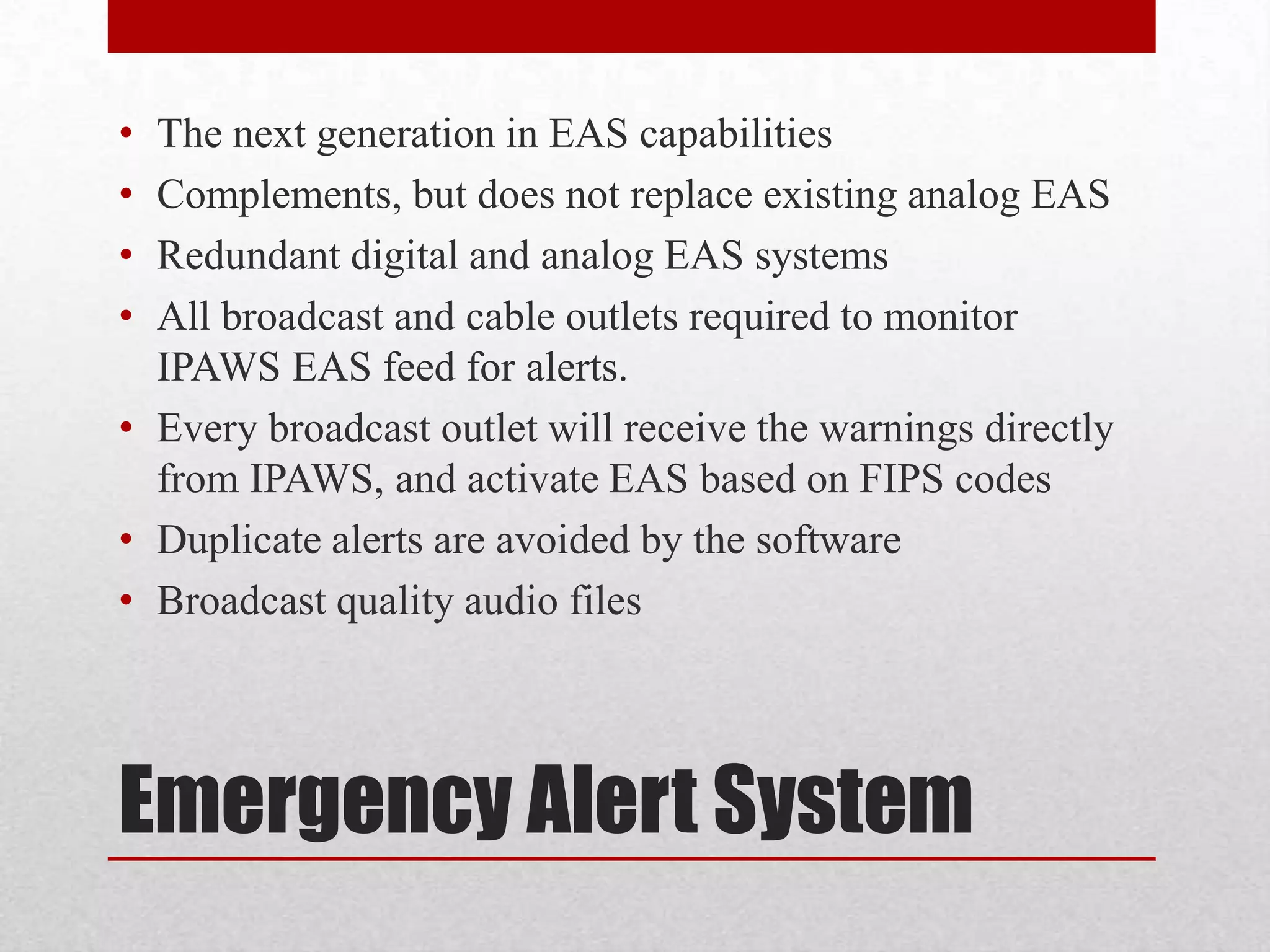 •
•
•
•

The next generation in EAS capabilities
Complements, but does not replace existing analog EAS
Redundant digital and analog EAS systems
All broadcast and cable outlets required to monitor
IPAWS EAS feed for alerts.
• Every broadcast outlet will receive the warnings directly
from IPAWS, and activate EAS based on FIPS codes
• Duplicate alerts are avoided by the software
• Broadcast quality audio files

Emergency Alert System

 