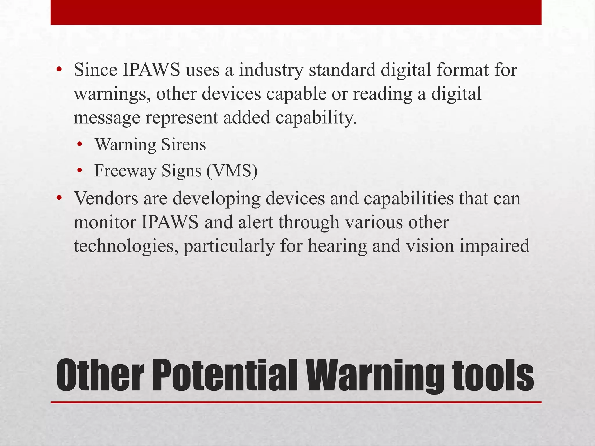 • Since IPAWS uses a industry standard digital format for
warnings, other devices capable or reading a digital
message represent added capability.
• Warning Sirens
• Freeway Signs (VMS)

• Vendors are developing devices and capabilities that can
monitor IPAWS and alert through various other
technologies, particularly for hearing and vision impaired

Other Potential Warning tools

 