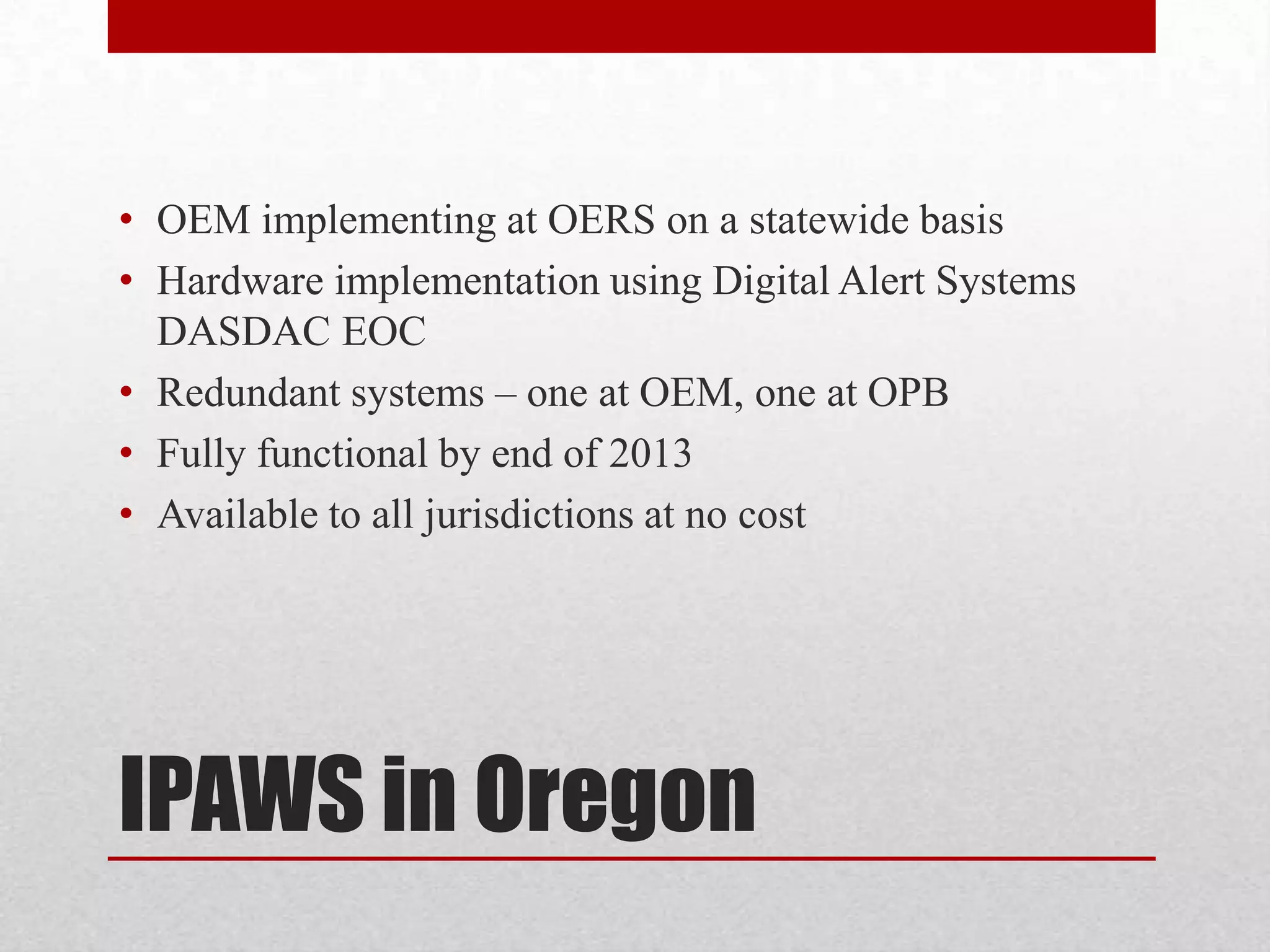 • OEM implementing at OERS on a statewide basis
• Hardware implementation using Digital Alert Systems
DASDAC EOC
• Redundant systems – one at OEM, one at OPB
• Fully functional by end of 2013
• Available to all jurisdictions at no cost

IPAWS in Oregon

 