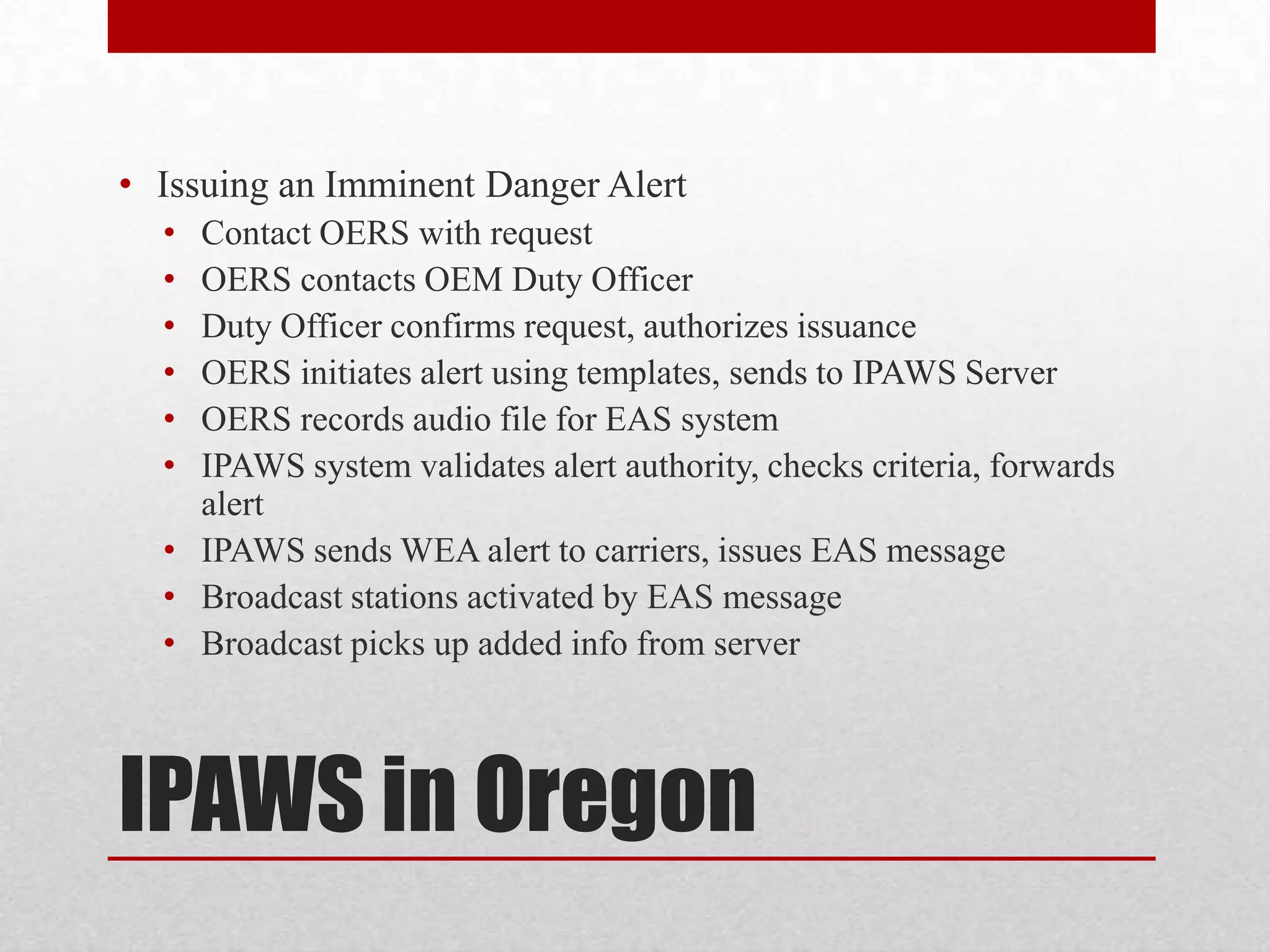 • Issuing an Imminent Danger Alert
•
•
•
•
•
•

Contact OERS with request
OERS contacts OEM Duty Officer
Duty Officer confirms request, authorizes issuance
OERS initiates alert using templates, sends to IPAWS Server
OERS records audio file for EAS system
IPAWS system validates alert authority, checks criteria, forwards
alert
• IPAWS sends WEA alert to carriers, issues EAS message
• Broadcast stations activated by EAS message
• Broadcast picks up added info from server

IPAWS in Oregon

 
