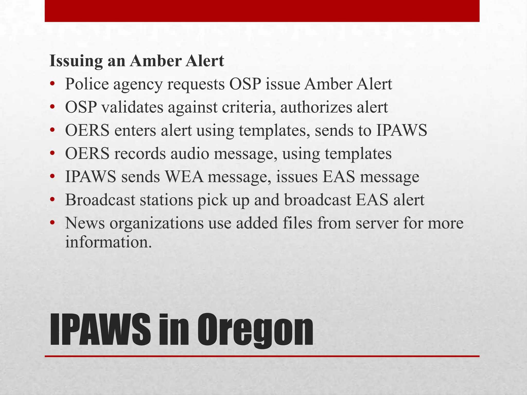 Issuing an Amber Alert
• Police agency requests OSP issue Amber Alert
• OSP validates against criteria, authorizes alert
• OERS enters alert using templates, sends to IPAWS
• OERS records audio message, using templates
• IPAWS sends WEA message, issues EAS message
• Broadcast stations pick up and broadcast EAS alert
• News organizations use added files from server for more
information.

IPAWS in Oregon

 