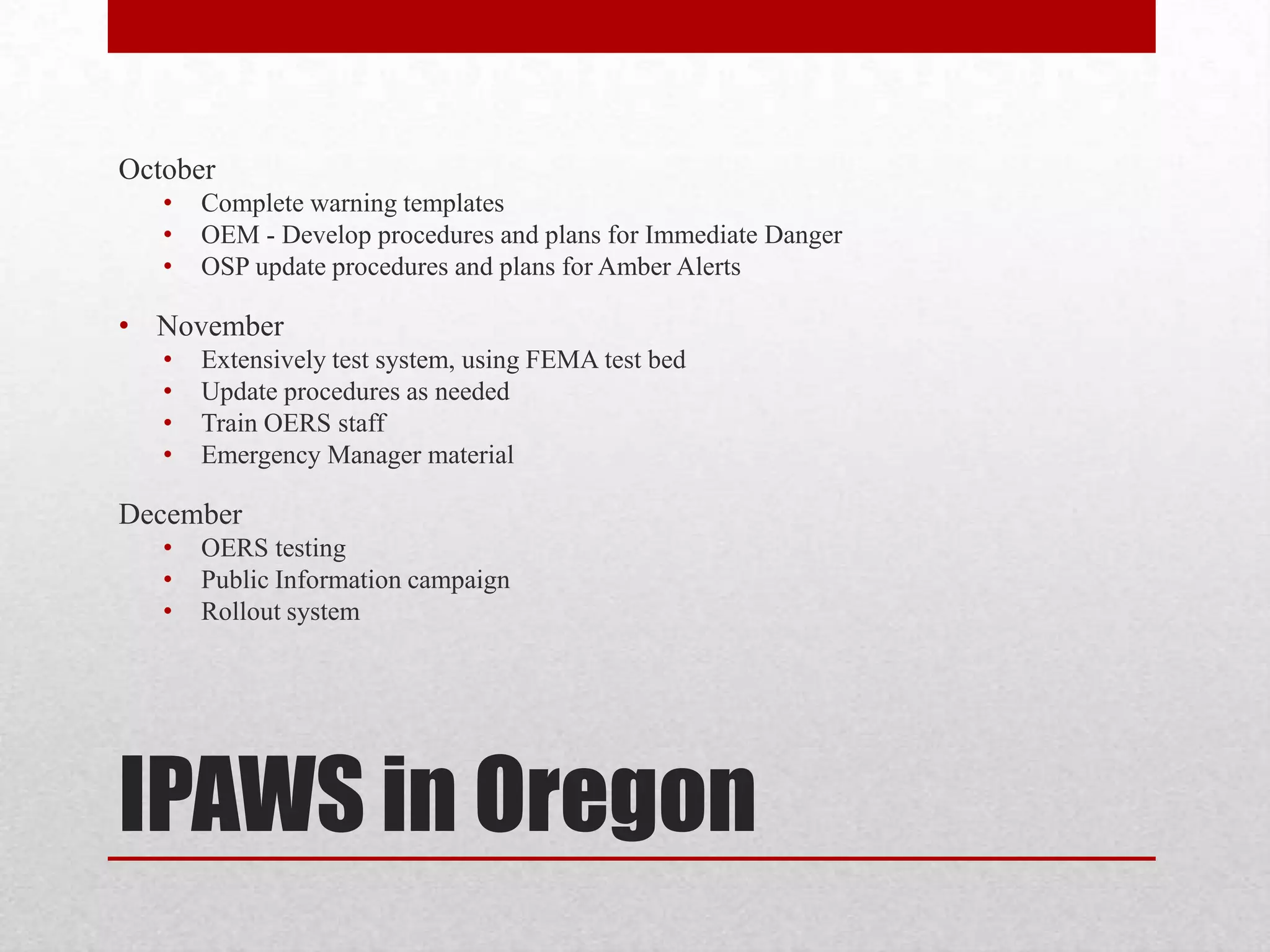 October
•
•
•

Complete warning templates
OEM - Develop procedures and plans for Immediate Danger
OSP update procedures and plans for Amber Alerts

• November
•
•
•
•

Extensively test system, using FEMA test bed
Update procedures as needed
Train OERS staff
Emergency Manager material

December
•
•
•

OERS testing
Public Information campaign
Rollout system

IPAWS in Oregon

 