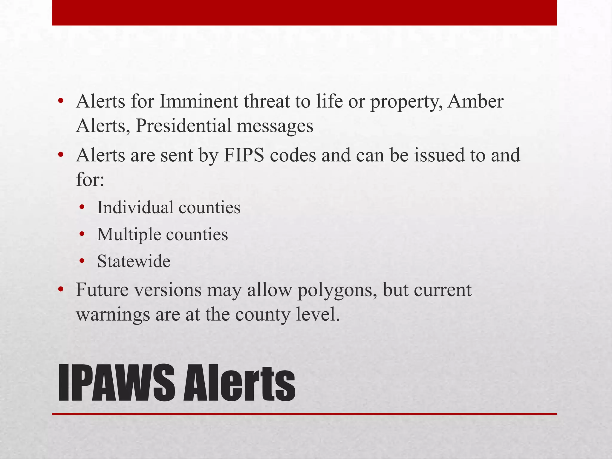 • Alerts for Imminent threat to life or property, Amber
Alerts, Presidential messages
• Alerts are sent by FIPS codes and can be issued to and
for:
• Individual counties
• Multiple counties
• Statewide

• Future versions may allow polygons, but current
warnings are at the county level.

IPAWS Alerts

 