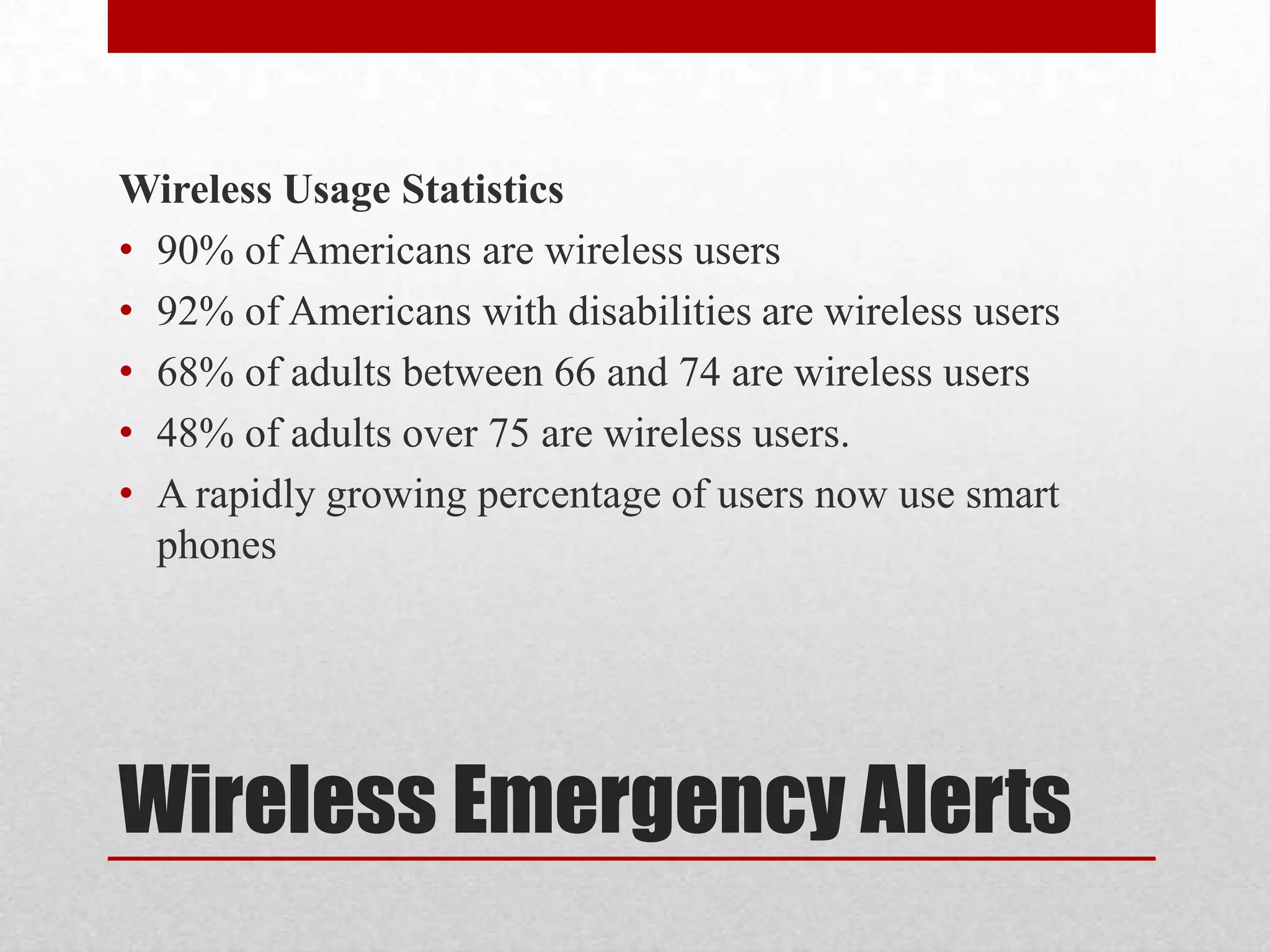 Wireless Usage Statistics
• 90% of Americans are wireless users
• 92% of Americans with disabilities are wireless users
• 68% of adults between 66 and 74 are wireless users
• 48% of adults over 75 are wireless users.
• A rapidly growing percentage of users now use smart
phones

Wireless Emergency Alerts

 