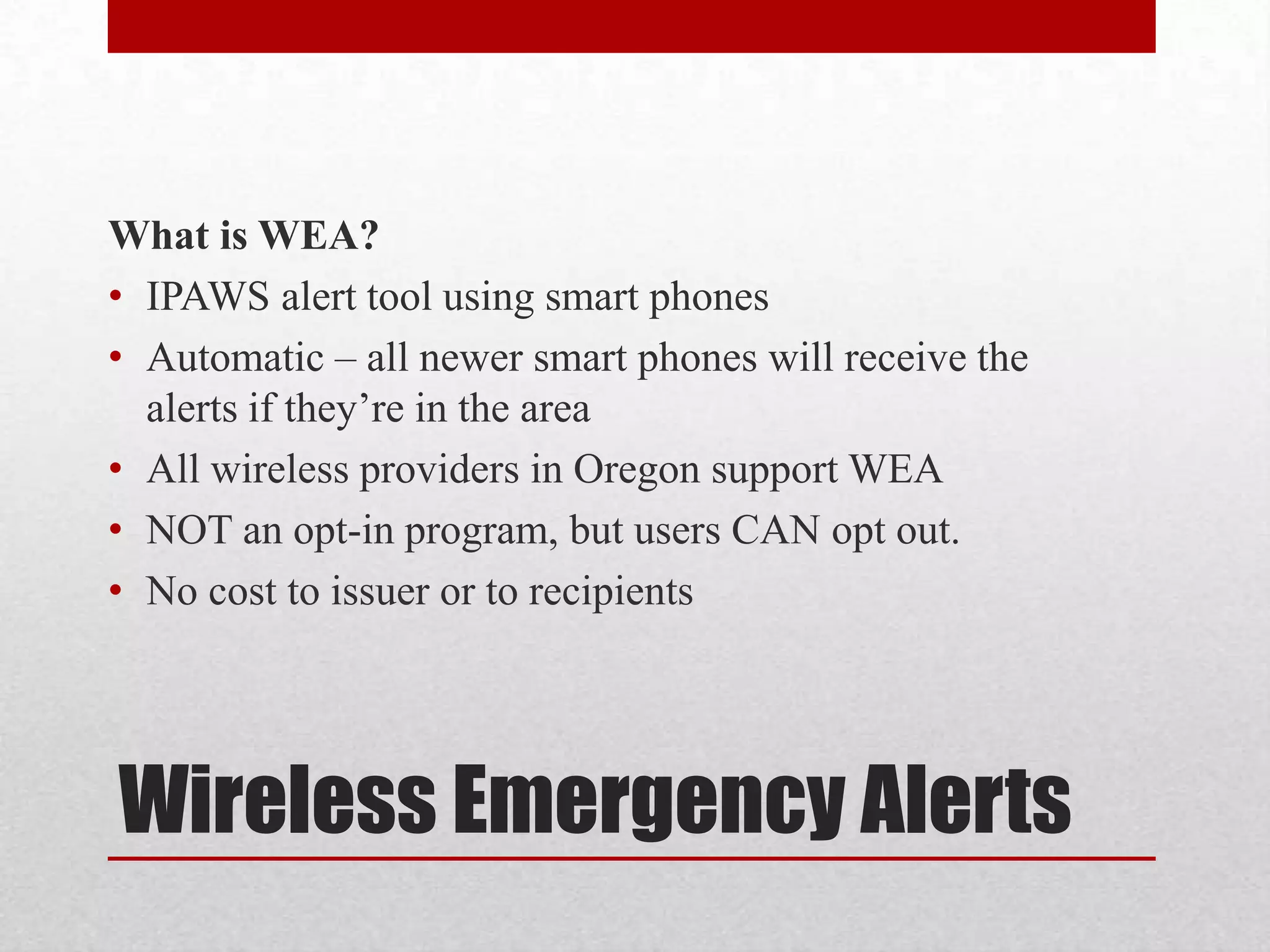 What is WEA?
• IPAWS alert tool using smart phones
• Automatic – all newer smart phones will receive the
alerts if they’re in the area
• All wireless providers in Oregon support WEA
• NOT an opt-in program, but users CAN opt out.
• No cost to issuer or to recipients

Wireless Emergency Alerts

 