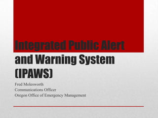 Integrated Public Alert
and Warning System
(IPAWS)
Fred Molesworth
Communications Officer
Oregon Office of Emergency Management

 