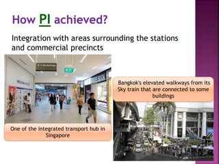 Integration with areas surrounding the stations
and commercial precincts
One of the integrated transport hub in
Singapore
Bangkok's elevated walkways from its
Sky train that are connected to some
buildings
 