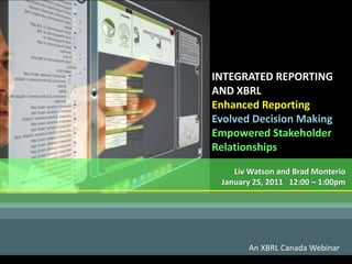 INTEGRATED REPORTING
AND XBRL
Enhanced Reporting
Evolved Decision Making
Empowered Stakeholder
Relationships
An XBRL Canada Webinar
Liv Watson and Brad Monterio
January 25, 2011 12:00 – 1:00pm
 