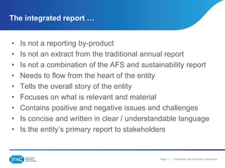 The integrated report …


•   Is not a reporting by-product
•   Is not an extract from the traditional annual report
•   Is not a combination of the AFS and sustainability report
•   Needs to flow from the heart of the entity
•   Tells the overall story of the entity
•   Focuses on what is relevant and material
•   Contains positive and negative issues and challenges
•   Is concise and written in clear / understandable language
•   Is the entity’s primary report to stakeholders


                                              Page 11 | Confidential and Proprietary Information
 