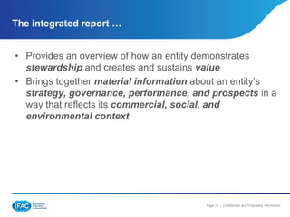 The integrated report …


• Provides an overview of how an entity demonstrates
  stewardship and creates and sustains value
• Brings together material information about an entity’s
  strategy, governance, performance, and prospects in a
  way that reflects its commercial, social, and
  environmental context




                                        Page 12 | Confidential and Proprietary Information
 