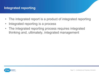 Integrated reporting


• The integrated report is a product of integrated reporting
• Integrated reporting is a process
• The integrated reporting process requires integrated
  thinking and, ultimately, integrated management




                                             Page 15 | Confidential and Proprietary Information
 