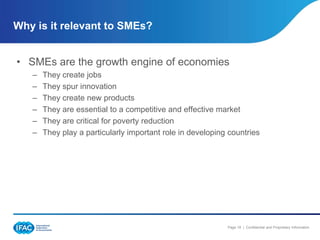 Why is it relevant to SMEs?


• SMEs are the growth engine of economies
   –   They create jobs
   –   They spur innovation
   –   They create new products
   –   They are essential to a competitive and effective market
   –   They are critical for poverty reduction
   –   They play a particularly important role in developing countries




                                                            Page 18 | Confidential and Proprietary Information
 