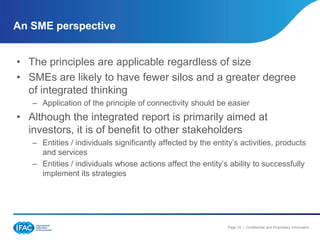 An SME perspective


• The principles are applicable regardless of size
• SMEs are likely to have fewer silos and a greater degree
  of integrated thinking
   – Application of the principle of connectivity should be easier
• Although the integrated report is primarily aimed at
  investors, it is of benefit to other stakeholders
   – Entities / individuals significantly affected by the entity’s activities, products
     and services
   – Entities / individuals whose actions affect the entity’s ability to successfully
     implement its strategies




                                                              Page 19 | Confidential and Proprietary Information
 