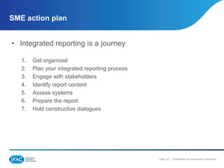 SME action plan


• Integrated reporting is a journey

   1.   Get organized
   2.   Plan your integrated reporting process
   3.   Engage with stakeholders
   4.   Identify report content
   5.   Assess systems
   6.   Prepare the report
   7.   Hold constructive dialogues




                                                 Page 22 | Confidential and Proprietary Information
 