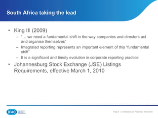 South Africa taking the lead


• King III (2009)
   – “… we need a fundamental shift in the way companies and directors act
     and organise themselves”
   – Integrated reporting represents an important element of this “fundamental
     shift”
   – It is a significant and timely evolution in corporate reporting practice
• Johannesburg Stock Exchange (JSE) Listings
  Requirements, effective March 1, 2010




                                                         Page 6 | Confidential and Proprietary Information
 