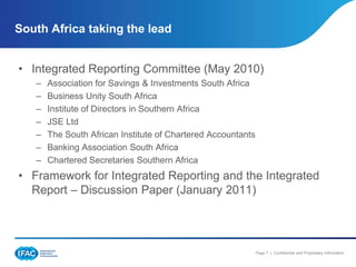 South Africa taking the lead


• Integrated Reporting Committee (May 2010)
   –   Association for Savings & Investments South Africa
   –   Business Unity South Africa
   –   Institute of Directors in Southern Africa
   –   JSE Ltd
   –   The South African Institute of Chartered Accountants
   –   Banking Association South Africa
   –   Chartered Secretaries Southern Africa
• Framework for Integrated Reporting and the Integrated
  Report – Discussion Paper (January 2011)




                                                              Page 7 | Confidential and Proprietary Information
 