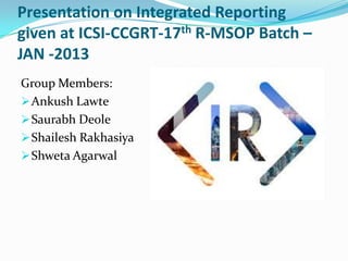 Presentation on Integrated Reporting
given at ICSI-CCGRT-17th R-MSOP Batch –
JAN -2013
Group Members:
 Ankush Lawte
 Saurabh Deole
 Shailesh Rakhasiya
 Shweta Agarwal

 
