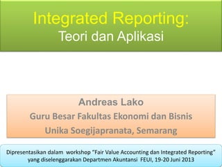 Integrated Reporting:
Teori dan Aplikasi
Andreas Lako
Guru Besar Fakultas Ekonomi dan Bisnis
Unika Soegijapranata, Semarang
Dipresentasikan dalam workshop “Fair Value Accounting dan Integrated Reporting”
yang diselenggarakan Departmen Akuntansi FEUI, 19-20 Juni 2013
 