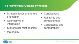 Page 10 | Confidential and Proprietary Information
The Framework: Guiding Principles
• Strategic focus and future
orientation
• Connectivity of
information
• Stakeholder relationships
• Materiality
• Conciseness
• Reliability and
completeness
• Consistency and
comparability
 