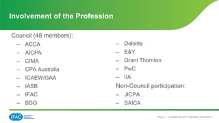 Page 4 | Confidential and Proprietary Information
Council (48 members):
– ACCA
– AICPA
– CIMA
– CPA Australia
– ICAEW/GAA
– IASB
– IFAC
– BDO
– Deloitte
– E&Y
– Grant Thornton
– PwC
– IIA
Non-Council participation:
– JICPA
– SAICA
Involvement of the Profession