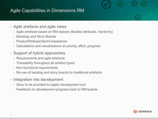 24
• Agile artefacts and agile views
• Agile artefacts based on RM classes (flexible attributes, hierarchy)
• Backlogs and Story Boards
• Product/Release/Sprint breakdown
• Calculations and visualizations on priority, effort, progress
• Support of hybrid approaches
• Requirements and agile artefacts
• Traceability throughout all artefact types
• Non-functional requirements
• Re-use of backlog and story boards for traditional artefacts
• Integration into development
• Story to be provided to (agile) development tool
• Feedback on development progress back to RM boards
Agile Capabilities in Dimensions RM
 