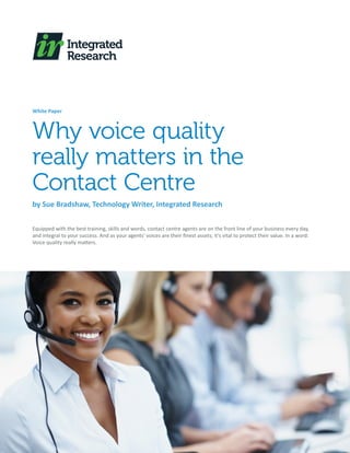 White Paper



Why voice quality
really matters in the
Contact Centre
by Sue Bradshaw, Technology Writer, Integrated Research

Equipped with the best training, skills and words, contact centre agents are on the front line of your business every day,
and integral to your success. And as your agents’ voices are their finest assets; it’s vital to protect their value. In a word:
Voice quality really matters.
 