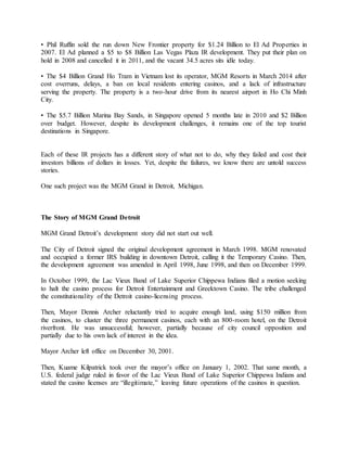 • Phil Ruffin sold the run down New Frontier property for $1.24 Billion to El Ad Properties in
2007. El Ad planned a $5 to $8 Billion Las Vegas Plaza IR development. They put their plan on
hold in 2008 and cancelled it in 2011, and the vacant 34.5 acres sits idle today.
• The $4 Billion Grand Ho Tram in Vietnam lost its operator, MGM Resorts in March 2014 after
cost overruns, delays, a ban on local residents entering casinos, and a lack of infrastructure
serving the property. The property is a two-hour drive from its nearest airport in Ho Chi Minh
City.
• The $5.7 Billion Marina Bay Sands, in Singapore opened 5 months late in 2010 and $2 Billion
over budget. However, despite its development challenges, it remains one of the top tourist
destinations in Singapore.
Each of these IR projects has a different story of what not to do, why they failed and cost their
investors billions of dollars in losses. Yet, despite the failures, we know there are untold success
stories.
One such project was the MGM Grand in Detroit, Michigan.
The Story of MGM Grand Detroit
MGM Grand Detroit’s development story did not start out well.
The City of Detroit signed the original development agreement in March 1998. MGM renovated
and occupied a former IRS building in downtown Detroit, calling it the Temporary Casino. Then,
the development agreement was amended in April 1998, June 1998, and then on December 1999.
In October 1999, the Lac Vieux Band of Lake Superior Chippewa Indians filed a motion seeking
to halt the casino process for Detroit Entertainment and Greektown Casino. The tribe challenged
the constitutionality of the Detroit casino-licensing process.
Then, Mayor Dennis Archer reluctantly tried to acquire enough land, using $150 million from
the casinos, to cluster the three permanent casinos, each with an 800-room hotel, on the Detroit
riverfront. He was unsuccessful; however, partially because of city council opposition and
partially due to his own lack of interest in the idea.
Mayor Archer left office on December 30, 2001.
Then, Kuame Kilpatrick took over the mayor’s office on January 1, 2002. That same month, a
U.S. federal judge ruled in favor of the Lac Vieux Band of Lake Superior Chippewa Indians and
stated the casino licenses are “illegitimate,” leaving future operations of the casinos in question.
 