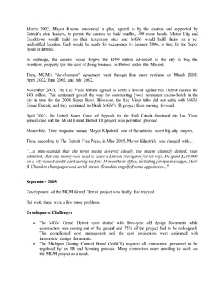 March 2002, Mayor Kuame announced a plan, agreed to by the casinos and supported by
Detroit’s civic leaders, to permit the casinos to build smaller, 400-room hotels. Motor City and
Greektown would build on their temporary sites and MGM would build theirs on a yet
unidentified location. Each would be ready for occupancy by January 2006, in time for the Super
Bowl in Detroit.
In exchange, the casinos would forgive the $150 million advanced to the city to buy the
riverfront property (or, the cost of doing business in Detroit under this Mayor).
Then, MGM’s “development” agreement went through four more revisions on March 2002,
April 2002, June 2002, and July 2002.
November 2003, The Lac Vieux Indians agreed to settle a lawsuit against two Detroit casinos for
$80 million. This settlement paved the way for constructing (two) permanent casino-hotels in the
city in time for the 2006 Super Bowl. However, the Lac Vieux tribe did not settle with MGM
Grand Detroit, and they continued to block MGM's IR project from moving forward.
April 2005, the United States Court of Appeals for the Sixth Circuit dismissed the Lac Vieux
appeal case and the MGM Grand Detroit IR project was permitted proceed.
Meanwhile, Time magazine named Mayor Kilpatrick one of the nation's worst big-city mayors.
Then, according to The Detroit Free Press, in May 2005, Mayor Kilpatrick was charged with…
“…a mini-scandal that the news media covered closely, the mayor clumsily denied, then
admitted, that city money was used to lease a Lincoln Navigator for his wife. He spent $210,000
on a city-issued credit card during his first 33 months in office, including for spa massages, Moët
& Chandon champagne and lavish meals. Scandals engulfed some appointees..."
September 2005
Development of the MGM Grand Detroit project was finally fast tracked.
But wait; there were a few more problems.
Development Challenges
 The MGM Grand Detroit team started with three-year old design documents while
construction was coming out of the ground and 75% of the project had to be redesigned.
This complicated cost management and the cost projections were estimated with
incomplete design documents.
 The Michigan Gaming Control Board (MGCB) required all contractors’ personnel to be
regulated by an ID and licensing process. Many contractors were unwilling to work on
the MGM project as a result.
 