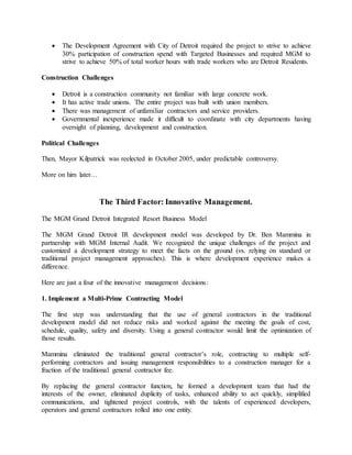  The Development Agreement with City of Detroit required the project to strive to achieve
30% participation of construction spend with Targeted Businesses and required MGM to
strive to achieve 50% of total worker hours with trade workers who are Detroit Residents.
Construction Challenges
 Detroit is a construction community not familiar with large concrete work.
 It has active trade unions. The entire project was built with union members.
 There was management of unfamiliar contractors and service providers.
 Governmental inexperience made it difficult to coordinate with city departments having
oversight of planning, development and construction.
Political Challenges
Then, Mayor Kilpatrick was reelected in October 2005, under predictable controversy.
More on him later…
The Third Factor: Innovative Management.
The MGM Grand Detroit Integrated Resort Business Model
The MGM Grand Detroit IR development model was developed by Dr. Ben Mammina in
partnership with MGM Internal Audit. We recognized the unique challenges of the project and
customized a development strategy to meet the facts on the ground (vs. relying on standard or
traditional project management approaches). This is where development experience makes a
difference.
Here are just a four of the innovative management decisions:
1. Implement a Multi-Prime Contracting Model
The first step was understanding that the use of general contractors in the traditional
development model did not reduce risks and worked against the meeting the goals of cost,
schedule, quality, safety and diversity. Using a general contractor would limit the optimization of
those results.
Mammina eliminated the traditional general contractor’s role, contracting to multiple self-
performing contractors and issuing management responsibilities to a construction manager for a
fraction of the traditional general contractor fee.
By replacing the general contractor function, he formed a development team that had the
interests of the owner, eliminated duplicity of tasks, enhanced ability to act quickly, simplified
communications, and tightened project controls, with the talents of experienced developers,
operators and general contractors rolled into one entity.
 