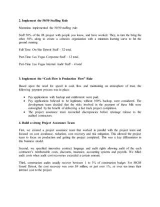 2. Implement the 50/50 Staffing Rule
Mammina implemented the 50/50 staffing rule:
Staff 50% of the IR project with people you know, and have worked. They, in turn the bring the
other 50% along to create a cohesive organization with a minimum learning curve to hit the
ground running.
Full-Time On-Site Detroit Staff – 32 total.
Part-Time Las Vegas Corporate Staff – 12 total.
Part-Time Las Vegas Internal Audit Staff – 4 total
3. Implement the “Cash Flow is Production Flow” Rule
Based upon the need for speed in cash flow and maintaining an atmosphere of trust, the
following payment process was in place:
 Pay applications with backup and entitlement were paid.
 Pay applications believed to be legitimate, without 100% backup, were considered. The
development team decided that the risks involved in the payment of these bills were
outweighed by the benefit of delivering a fast track project completion.
 The project assurance team reconciled discrepancies before retainage release to the
audited contractors.
4. Build a strong Project Assurance Team
First, we created a project assurance team that worked in parallel with the project team and
focused on cost avoidance, reduction, cost recovery and risk mitigation. This allowed the project
team to focus on production and getting the project completed. This was a key differentiator in
this business model.
Second, we specified innovative contract language and audit rights allowing audit of the each
contractor’s reimbursable costs, discounts, insurance, accounting systems and payrolls. We billed
audit costs when audit cost recoveries exceeded a certain amount.
Third, construction audits usually recover between 1 to 3% of construction budget. For MGM
Grand Detroit, the cost recovery was over $9 million, or just over 1%, or over ten times their
internal cost to the project.
 