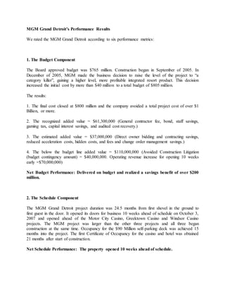MGM Grand Detroit’s Performance Results
We rated the MGM Grand Detroit according to six performance metrics:
1. The Budget Component
The Board approved budget was $765 million. Construction began in September of 2005. In
December of 2005, MGM made the business decision to raise the level of the project to “a
category killer”, gaining a higher level, more profitable integrated resort product. This decision
increased the initial cost by more than $40 million to a total budget of $805 million.
The results:
1. The final cost closed at $800 million and the company avoided a total project cost of over $1
Billion, or more.
2. The recognized added value = $61,300,000 (General contractor fee, bond, staff savings,
gaming tax, capital interest savings, and audited cost recovery.)
3. The estimated added value = $37,000,000 (Direct owner bidding and contracting savings,
reduced acceleration costs, hidden costs, and fees and change order management savings.)
4. The below the budget line added value = $110,000,000 (Avoided Construction Litigation
(budget contingency amount) = $40,000,000. Operating revenue increase for opening 10 weeks
early =$70,000,000)
Net Budget Performance: Delivered on budget and realized a savings benefit of over $200
million.
2. The Schedule Component
The MGM Grand Detroit project duration was 24.5 months from first shovel in the ground to
first guest in the door. It opened its doors for business 10 weeks ahead of schedule on October 3,
2007 and opened ahead of the Motor City Casino, Greektown Casino and Windsor Casino
projects. The MGM project was larger than the other three projects and all three began
construction at the same time. Occupancy for the $90 Million self-parking deck was achieved 15
months into the project. The first Certificate of Occupancy for the casino and hotel was obtained
21 months after start of construction.
Net Schedule Performance: The property opened 10 weeks ahead of schedule.
 