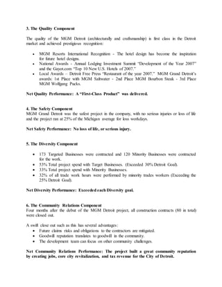 3. The Quality Component
The quality of the MGM Detroit (architecturally and craftsmanship) is first class in the Detroit
market and achieved prestigious recognition:
 MGM Resorts International Recognition - The hotel design has become the inspiration
for future hotel designs.
 National Awards - Annual Lodging Investment Summit “Development of the Year 2007”
and the Gayot.com “Top 10 New U.S. Hotels of 2007.”
 Local Awards – Detroit Free Press “Restaurant of the year 2007.” MGM Grand Detroit’s
awards: 1st Place with MGM Saltwater - 2nd Place MGM Bourbon Steak - 3rd Place
MGM Wolfgang Pucks.
Net Quality Performance: A “First-Class Product” was delivered.
4. The Safety Component
MGM Grand Detroit was the safest project in the company, with no serious injuries or loss of life
and the project ran at 25% of the Michigan average for loss workdays.
Net Safety Performance: No loss of life, or serious injury.
5. The Diversity Component
 173 Targeted Businesses were contracted and 120 Minority Businesses were contracted
for the work.
 53% Total project spend with Target Businesses. (Exceeded 30% Detroit Goal).
 33% Total project spend with Minority Businesses.
 32% of all trade work hours were performed by minority trades workers (Exceeding the
25% Detroit Goal).
Net Diversity Performance: Exceeded each Diversity goal.
6. The Community Relations Component
Four months after the debut of the MGM Detroit project, all construction contracts (80 in total)
were closed out.
A swift close out such as this has several advantages:
 Future claims risks and obligations to the contractors are mitigated.
 Goodwill reputation translates to goodwill in the community.
 The development team can focus on other community challenges.
Net Community Relations Performance: The project built a great community reputation
by creating jobs, core city revitalization, and tax revenue for the City of Detroit.
 