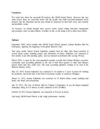 Conclusion
We rarely hear about the successful IR projects, like MGM Grand Detroit. However, this case
study proves there are successful stories and the people who build successful integrated resort
projects, like Dr. Mammina and his team should be respected for their hard work, and creativity
and profitable results.
As investors, we should demand more success stories, speed, timing, innovative management
and assurance when we place billions of dollars at risk, or risk losing it all as others have before.
Epilogue
September 2008, eleven months after MGM Grand Detroit opened, Lehman Brothers filed for
bankruptcy, signaling the beginning of the global financial crisis.
That same month, Mayor Kuame Kilpatrick resigned from his office after being convicted of
several felony counts, including perjury and obstruction of justice. Kilpatrick was sentenced to
four months in jail after pleading guilty, and was released on probation after serving 99 days.
March 2010, a report by the court-appointed examiner revealed that Lehman Brothers executives
consistently used accounting gimmicks at the end of their fiscal quarters to make their finances
appear better than they really were. The same accounting gimmicks continue to be used in the
financial industry today.
May 25, 2010, Kuame Kilpatrick was sentenced to 18 months to 5 years in prison for violating
his probation, and served time at the Oaks Correctional Facility in northwest Michigan.
March 11, 2013, Kuame Kilpatrick was convicted on 24 federal felony counts, including mail
fraud, wire fraud, and racketeering.
July 18, 2013, The City of Detroit, filed for Chapter 9 bankruptcy. It was the largest municipal
bankruptcy filing in U.S. history by debt, estimated at $18–20 billion.
October 10, 2013, Kuame Kilpatrick was sentenced to 28 years in prison.
And today, MGM Grand Detroit is still a high performance machine.
 