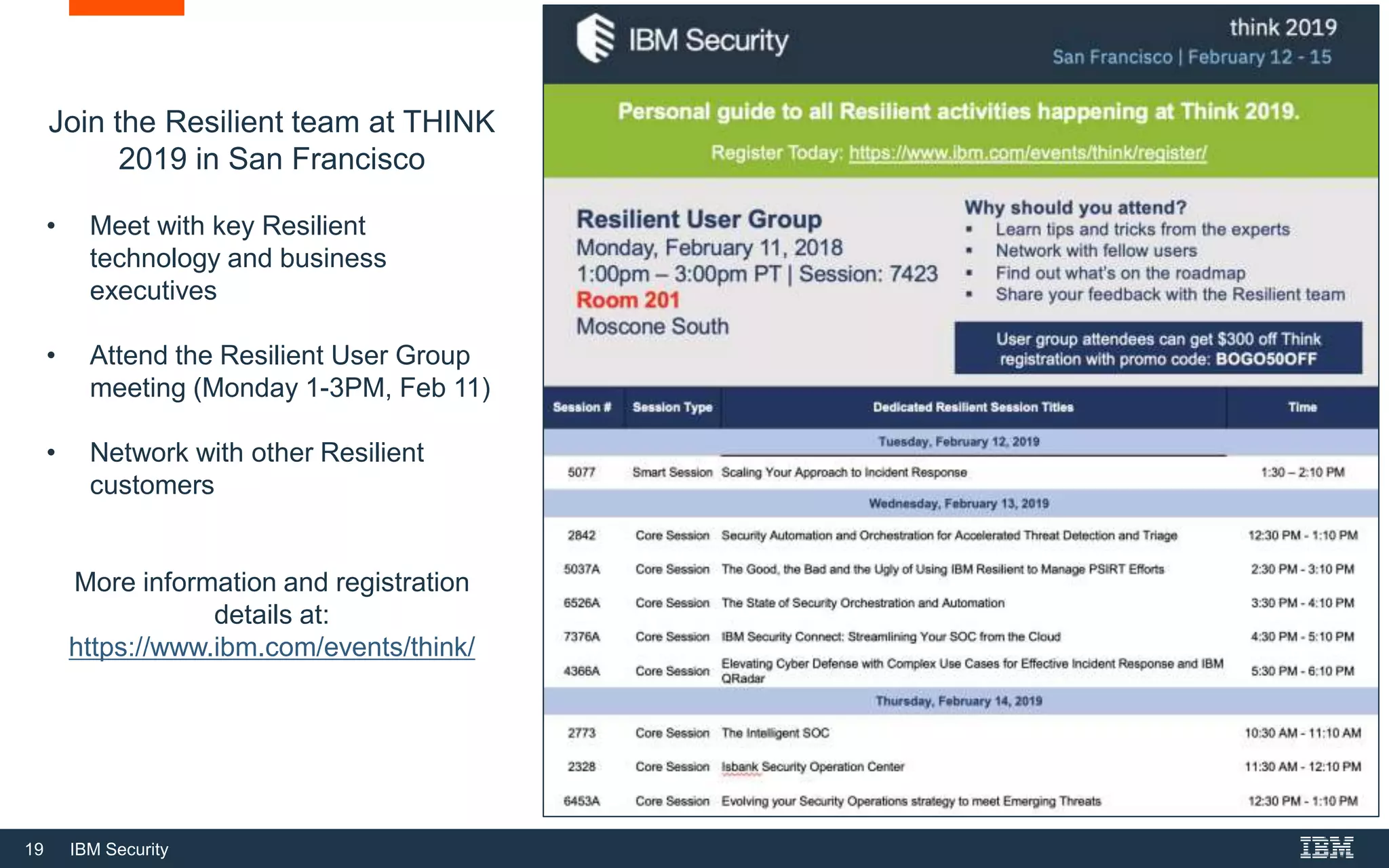 19 IBM Security
Join the Resilient team at THINK
2019 in San Francisco
• Meet with key Resilient
technology and business
executives
• Attend the Resilient User Group
meeting (Monday 1-3PM, Feb 11)
• Network with other Resilient
customers
More information and registration
details at:
https://www.ibm.com/events/think/
 