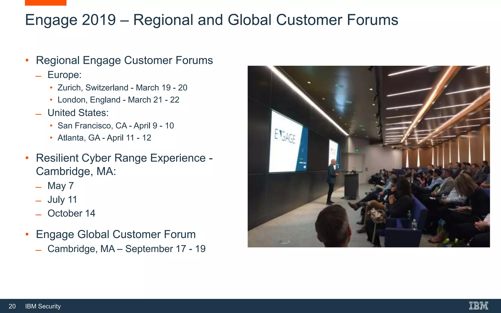 20 IBM Security
Engage 2019 – Regional and Global Customer Forums
• Regional Engage Customer Forums
̶ Europe:
• Zurich, Switzerland - March 19 - 20
• London, England - March 21 - 22
̶ United States:
• San Francisco, CA - April 9 - 10
• Atlanta, GA - April 11 - 12
• Resilient Cyber Range Experience -
Cambridge, MA:
̶ May 7
̶ July 11
̶ October 14
• Engage Global Customer Forum
̶ Cambridge, MA – September 17 - 19
 
