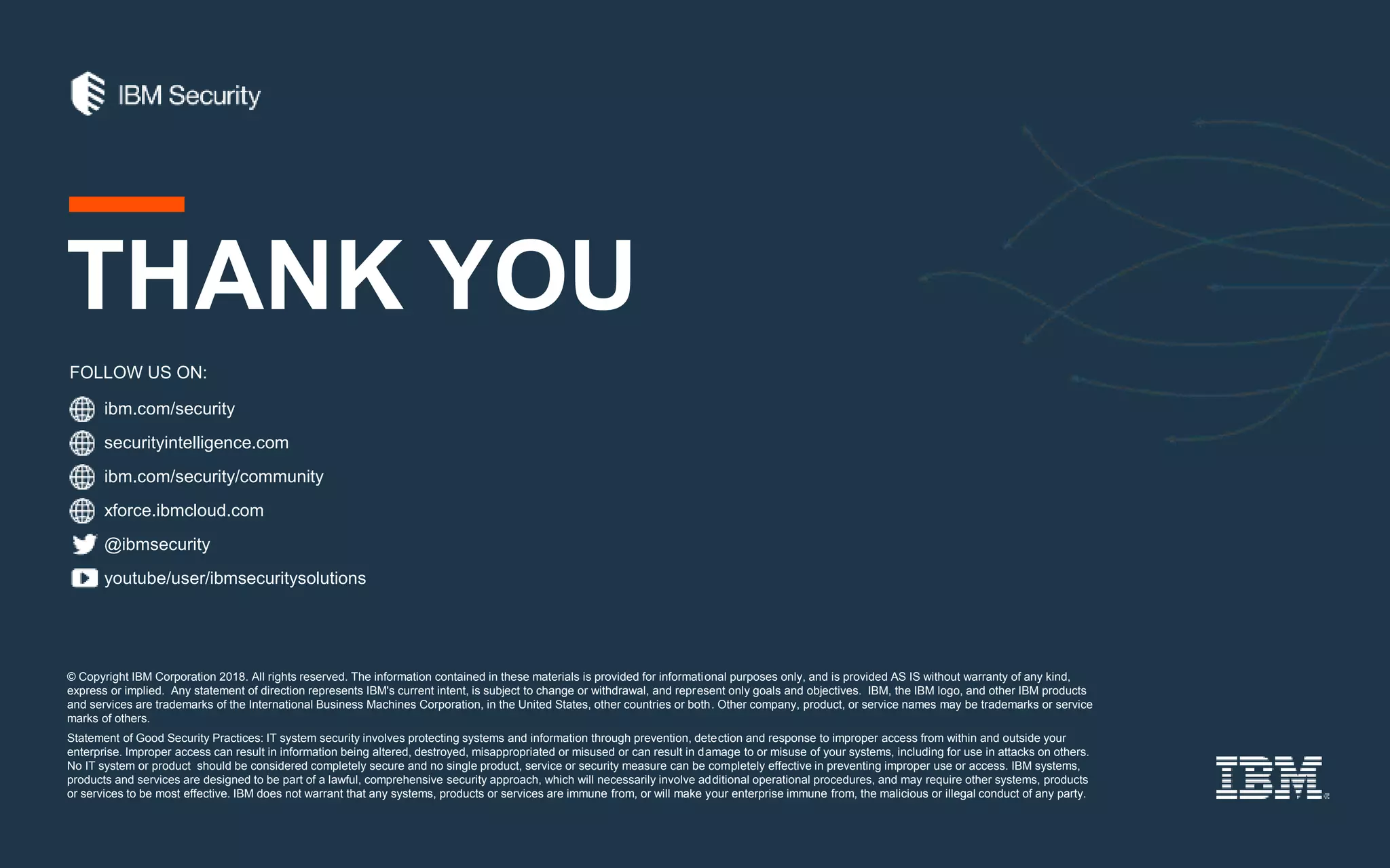ibm.com/security
securityintelligence.com
xforce.ibmcloud.com
@ibmsecurity
youtube/user/ibmsecuritysolutions
© Copyright IBM Corporation 2018. All rights reserved. The information contained in these materials is provided for informational purposes only, and is provided AS IS without warranty of any kind,
express or implied. Any statement of direction represents IBM's current intent, is subject to change or withdrawal, and represent only goals and objectives. IBM, the IBM logo, and other IBM products
and services are trademarks of the International Business Machines Corporation, in the United States, other countries or both. Other company, product, or service names may be trademarks or service
marks of others.
Statement of Good Security Practices: IT system security involves protecting systems and information through prevention, detection and response to improper access from within and outside your
enterprise. Improper access can result in information being altered, destroyed, misappropriated or misused or can result in damage to or misuse of your systems, including for use in attacks on others.
No IT system or product should be considered completely secure and no single product, service or security measure can be completely effective in preventing improper use or access. IBM systems,
products and services are designed to be part of a lawful, comprehensive security approach, which will necessarily involve additional operational procedures, and may require other systems, products
or services to be most effective. IBM does not warrant that any systems, products or services are immune from, or will make your enterprise immune from, the malicious or illegal conduct of any party.
FOLLOW US ON:
THANK YOU
ibm.com/security/community
 