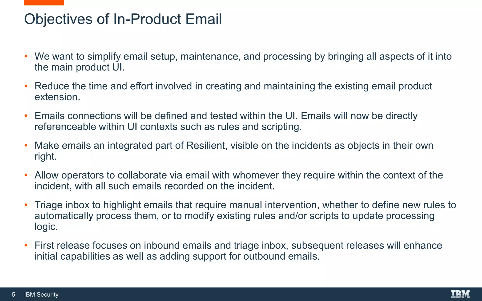 5 IBM Security
Objectives of In-Product Email
• We want to simplify email setup, maintenance, and processing by bringing all aspects of it into
the main product UI.
• Reduce the time and effort involved in creating and maintaining the existing email product
extension.
• Emails connections will be defined and tested within the UI. Emails will now be directly
referenceable within UI contexts such as rules and scripting.
• Make emails an integrated part of Resilient, visible on the incidents as objects in their own
right.
• Allow operators to collaborate via email with whomever they require within the context of the
incident, with all such emails recorded on the incident.
• Triage inbox to highlight emails that require manual intervention, whether to define new rules to
automatically process them, or to modify existing rules and/or scripts to update processing
logic.
• First release focuses on inbound emails and triage inbox, subsequent releases will enhance
initial capabilities as well as adding support for outbound emails.
 