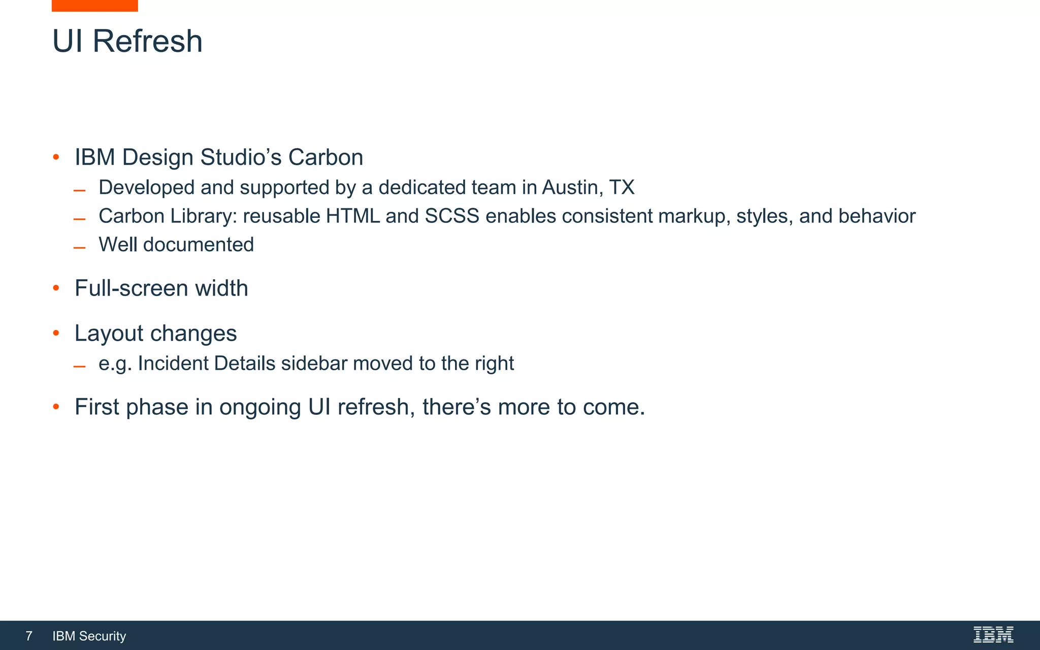 7 IBM Security
• IBM Design Studio’s Carbon
̶ Developed and supported by a dedicated team in Austin, TX
̶ Carbon Library: reusable HTML and SCSS enables consistent markup, styles, and behavior
̶ Well documented
• Full-screen width
• Layout changes
̶ e.g. Incident Details sidebar moved to the right
• First phase in ongoing UI refresh, there’s more to come.
UI Refresh
 