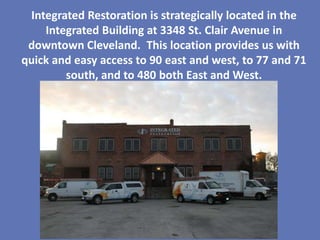 Integrated Restoration is strategically located in the
    Integrated Building at 3348 St. Clair Avenue in
 downtown Cleveland. This location provides us with
quick and easy access to 90 east and west, to 77 and 71
        south, and to 480 both East and West.
 