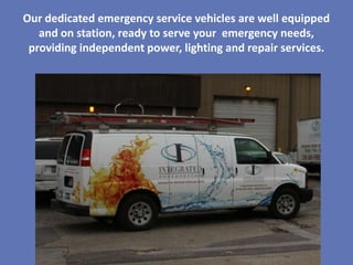 Our dedicated emergency service vehicles are well equipped
   and on station, ready to serve your emergency needs,
 providing independent power, lighting and repair services.
 