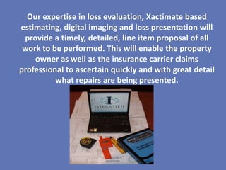 Our expertise in loss evaluation, Xactimate based
estimating, digital imaging and loss presentation will
 provide a timely, detailed, line item proposal of all
 work to be performed. This will enable the property
    owner as well as the insurance carrier claims
professional to ascertain quickly and with great detail
          what repairs are being presented.
 