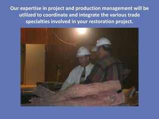Our expertise in project and production management will be
   utilized to coordinate and integrate the various trade
      specialties involved in your restoration project.
 