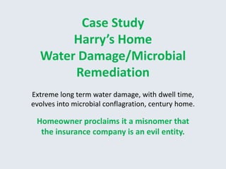 Case Study
       Harry’s Home
  Water Damage/Microbial
       Remediation
Extreme long term water damage, with dwell time,
evolves into microbial conflagration, century home.

 Homeowner proclaims it a misnomer that
  the insurance company is an evil entity.
 