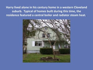Harry lived alone in his century home in a western Cleveland
     suburb. Typical of homes built during this time, the
residence featured a central boiler and radiator steam heat..
 