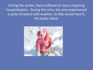 During the winter, Harry suffered an injury requiring
hospitalization. During this time, the area experienced
 a spate of severe cold weather. As fate would have it,
                    the boiler failed.
 